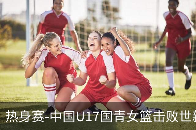 热身赛-中国U17国青女篮击败世新大学女篮 豪取两连胜